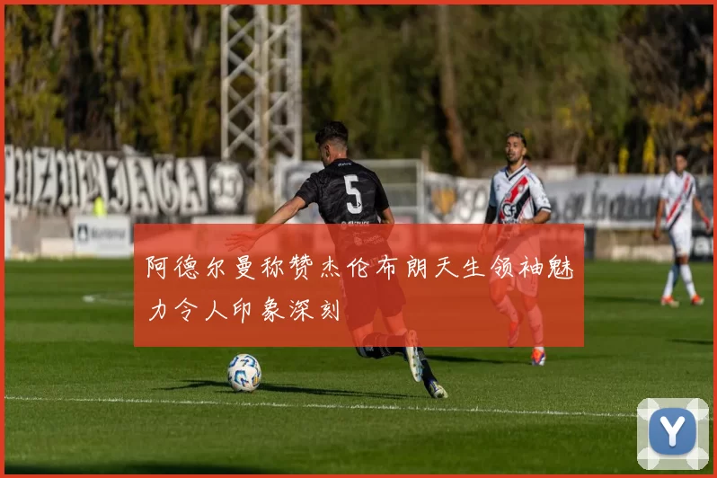 阿德尔曼称赞杰伦布朗天生领袖魅力令人印象深刻