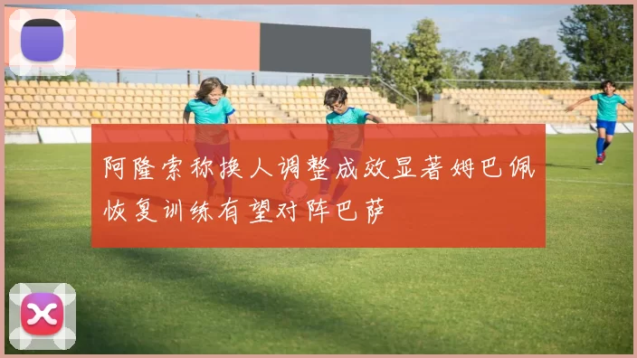 阿隆索称换人调整成效显著姆巴佩恢复训练有望对阵巴萨
