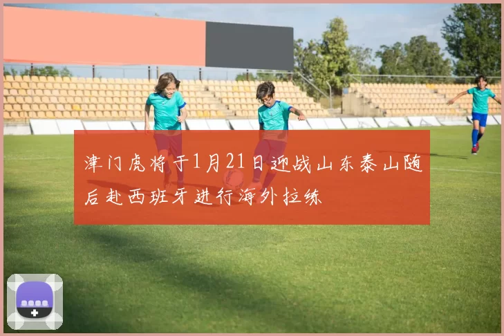 津门虎将于1月21日迎战山东泰山随后赴西班牙进行海外拉练