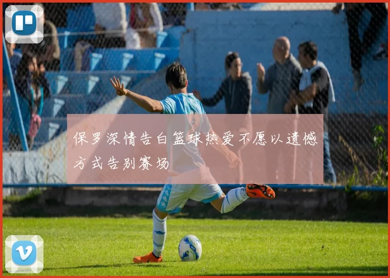 保罗深情告白篮球热爱不愿以遗憾方式告别赛场