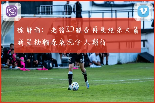 徐静雨：老将KD能否再度绝杀火箭新星杨瀚森表现令人期待