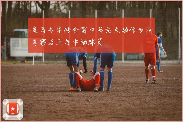 皇马冬季转会窗口或无大动作专注考察后卫与中场球员