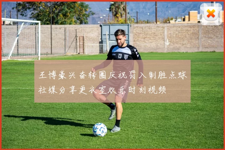 王博豪兴奋转圈庆祝罚入制胜点球社媒分享更衣室欢乐时刻视频
